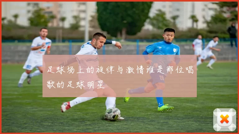 足球场上的旋律与激情谁是那位唱歌的足球明星