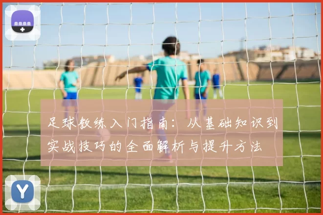 足球教练入门指南：从基础知识到实战技巧的全面解析与提升方法